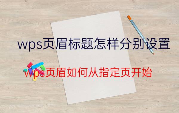 wps页眉标题怎样分别设置 wps页眉如何从指定页开始？